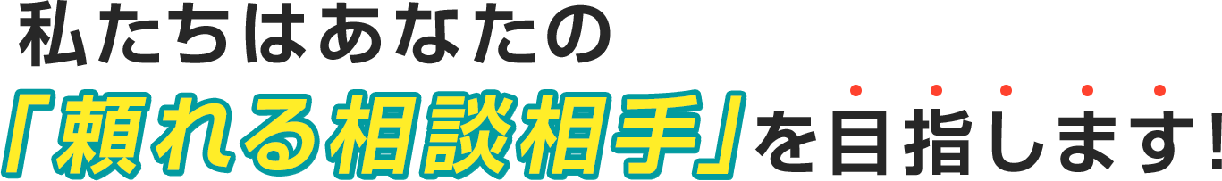 私たちはあなたの『頼れる相談相手』を目指します!